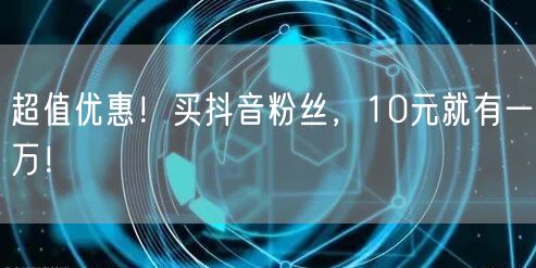 超值优惠！买抖音粉丝，10元就有一万！