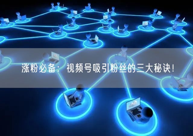 涨粉必备：视频号吸引粉丝的三大秘诀！