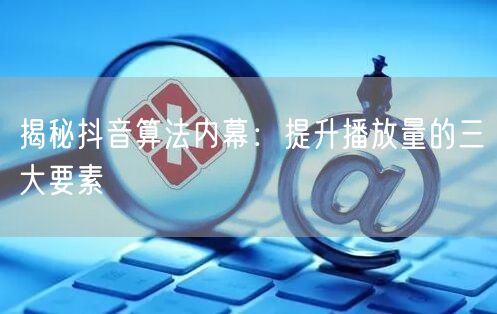 揭秘抖音算法内幕：提升播放量的三大要素