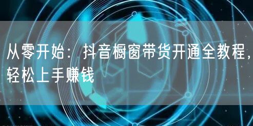 从零开始：抖音橱窗带货开通全教程，轻松上手赚钱