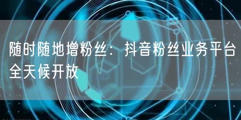 随时随地增粉丝：抖音粉丝业务平台全天候开放