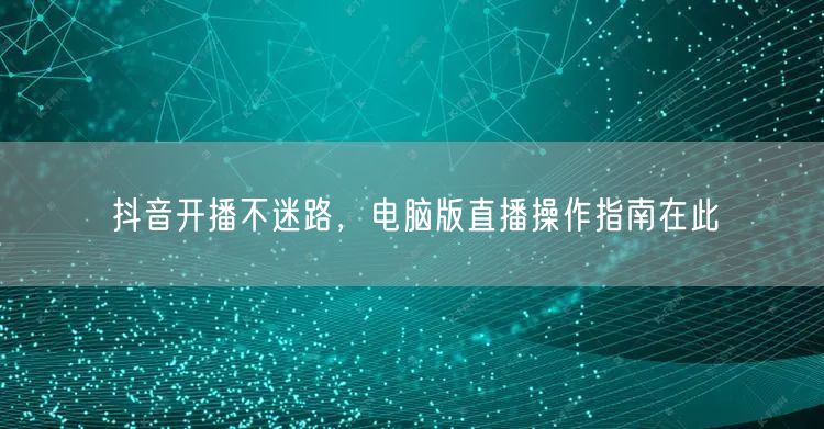 抖音开播不迷路，电脑版直播操作指南在此