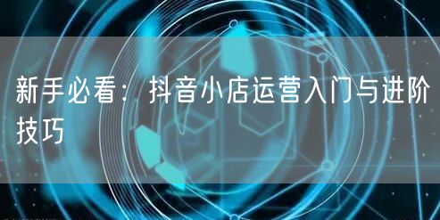 新手必看：抖音小店运营入门与进阶技巧