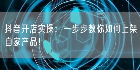 抖音开店实操：一步步教你如何上架自家产品！