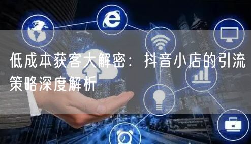 低成本获客大解密：抖音小店的引流策略深度解析