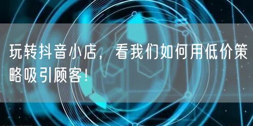 玩转抖音小店，看我们如何用低价策略吸引顾客！