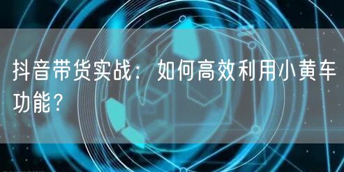 抖音带货实战：如何高效利用小黄车功能？