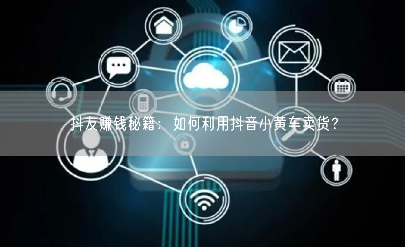 抖友赚钱秘籍：如何利用抖音小黄车卖货？