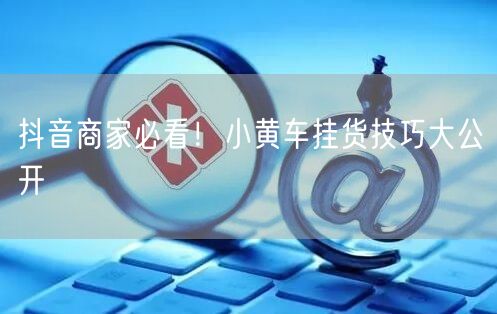 抖音商家必看！小黄车挂货技巧大公开