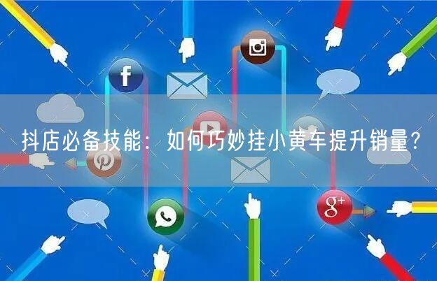 抖店必备技能：如何巧妙挂小黄车提升销量？