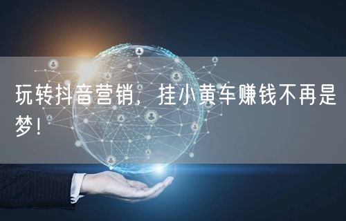 玩转抖音营销，挂小黄车赚钱不再是梦！