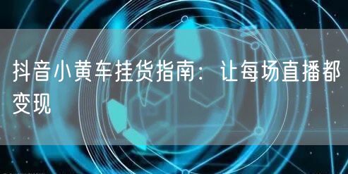 抖音小黄车挂货指南：让每场直播都变现
