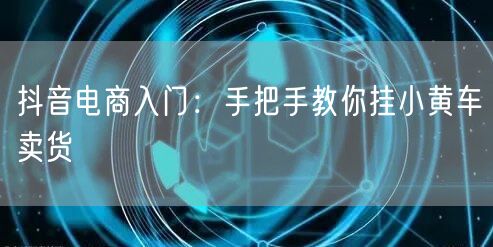 抖音电商入门：手把手教你挂小黄车卖货