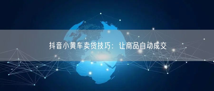 抖音小黄车卖货技巧：让商品自动成交