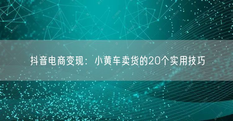 抖音电商变现：小黄车卖货的20个实用技巧
