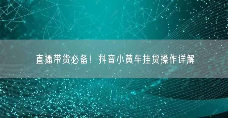 直播带货必备！抖音小黄车挂货操作详解