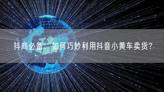 抖商必备：如何巧妙利用抖音小黄车卖货？