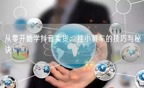 从零开始学抖音卖货：挂小黄车的技巧与秘诀！