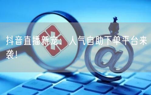 抖音直播新宠：人气自助下单平台来袭！