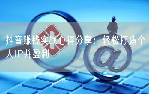 抖音赚钱实战心得分享：轻松打造个人IP并盈利