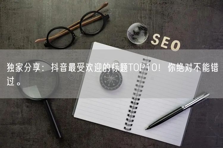 独家分享：抖音最受欢迎的标题TOP10！你绝对不能错过。