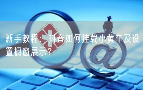 新手教程：抖音如何挂载小黄车及设置橱窗展示？