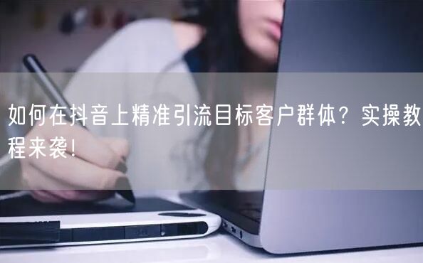 如何在抖音上精准引流目标客户群体？实操教程来袭！