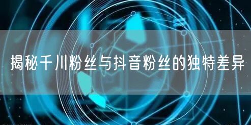 揭秘千川粉丝与抖音粉丝的独特差异