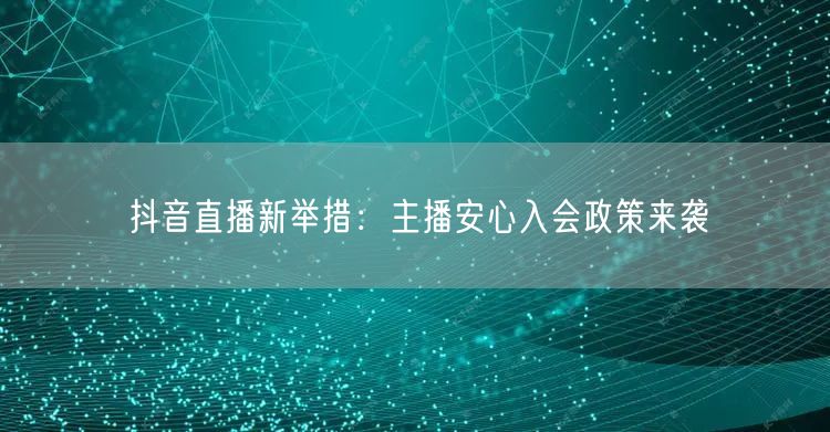 抖音直播新举措：主播安心入会政策来袭