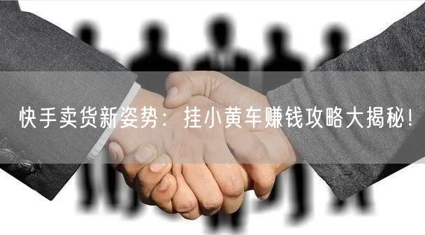 快手卖货新姿势：挂小黄车赚钱攻略大揭秘！
