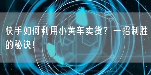 快手如何利用小黄车卖货？一招制胜的秘诀！