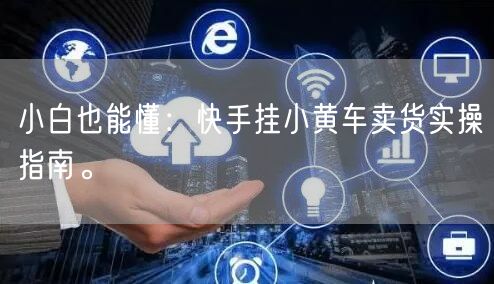 小白也能懂：快手挂小黄车卖货实操指南。