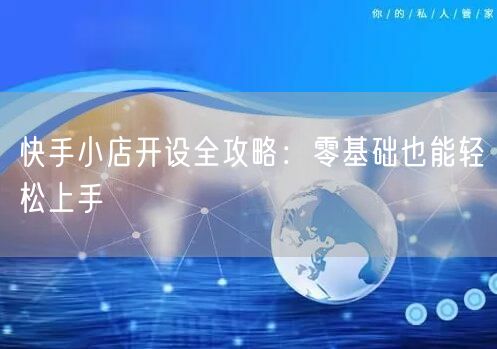 快手小店开设全攻略：零基础也能轻松上手