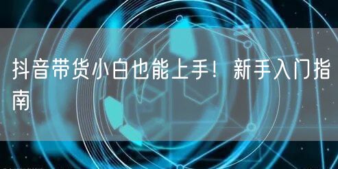 抖音带货小白也能上手！新手入门指南