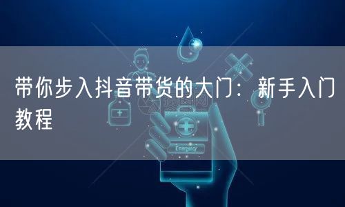 带你步入抖音带货的大门：新手入门教程