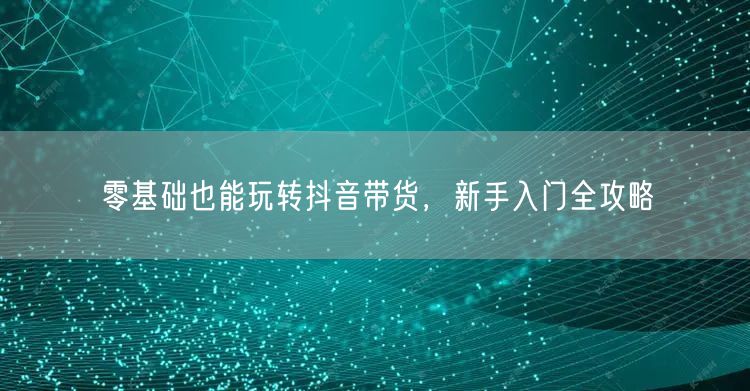 零基础也能玩转抖音带货，新手入门全攻略