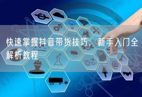 快速掌握抖音带货技巧，新手入门全解析教程