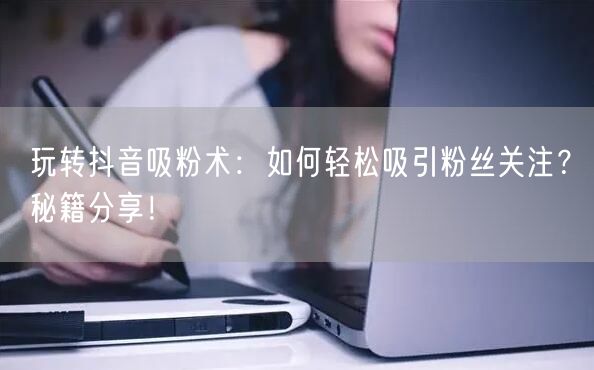 玩转抖音吸粉术：如何轻松吸引粉丝关注？秘籍分享！