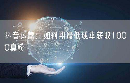 抖音运营：如何用最低成本获取1000真粉