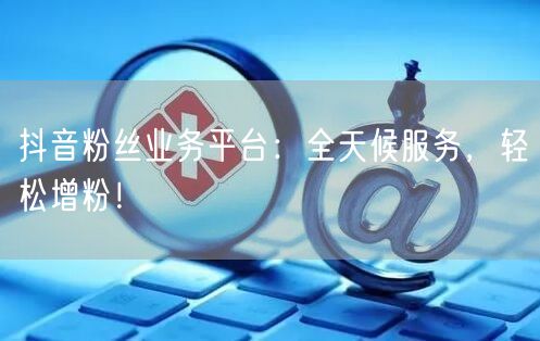 抖音粉丝业务平台：全天候服务，轻松增粉！