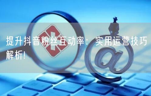 提升抖音粉丝互动率：实用运营技巧解析!