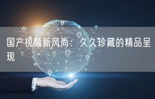国产视频新风尚：久久珍藏的精品呈现