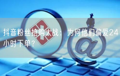 抖音粉丝抢购大战：为何他们偏爱24小时下单？