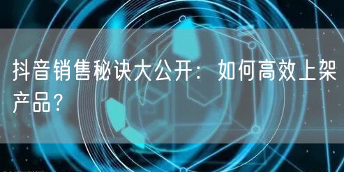 抖音销售秘诀大公开：如何高效上架产品？