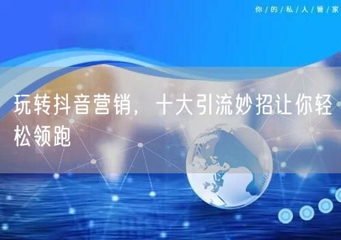 玩转抖音营销，十大引流妙招让你轻松领跑