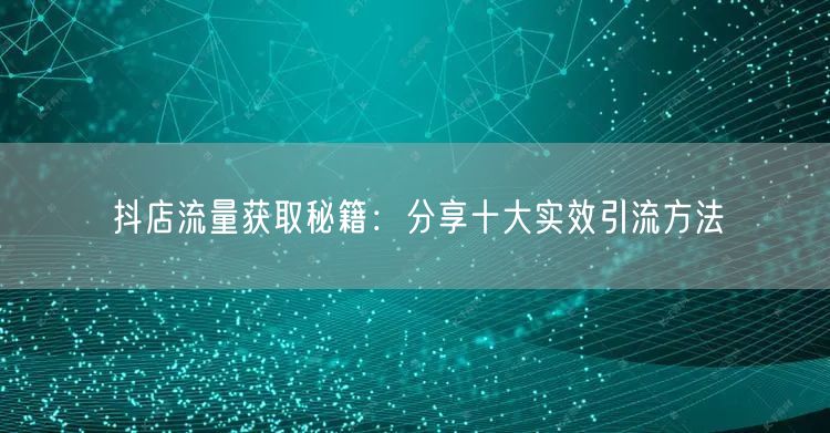 抖店流量获取秘籍：分享十大实效引流方法