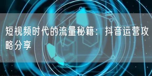 短视频时代的流量秘籍：抖音运营攻略分享