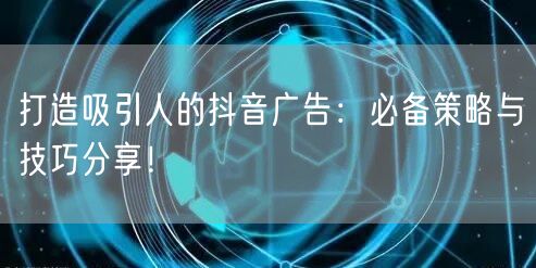 打造吸引人的抖音广告：必备策略与技巧分享！