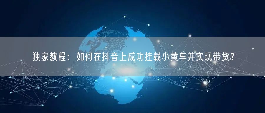 独家教程：如何在抖音上成功挂载小黄车并实现带货？