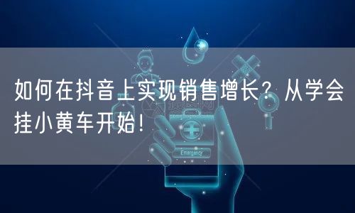 如何在抖音上实现销售增长？从学会挂小黄车开始！